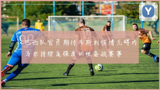 巴西队官员期待韦斯利伤情无碍内马尔持续高强度训练备战赛事
