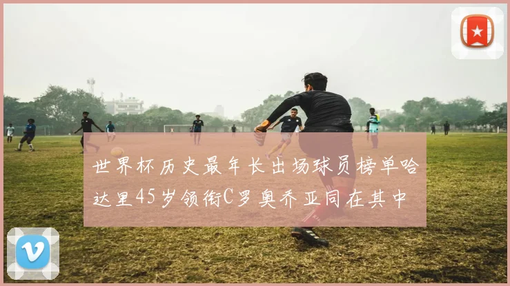 世界杯历史最年长出场球员榜单哈达里45岁领衔C罗奥乔亚同在其中