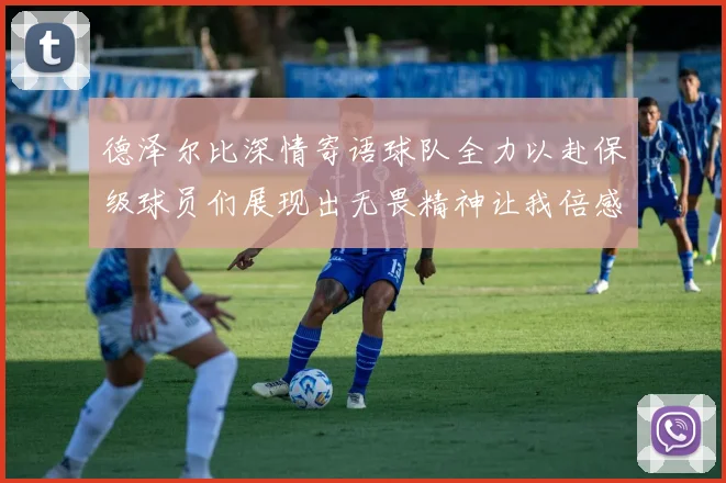 德泽尔比深情寄语球队全力以赴保级球员们展现出无畏精神让我倍感自豪