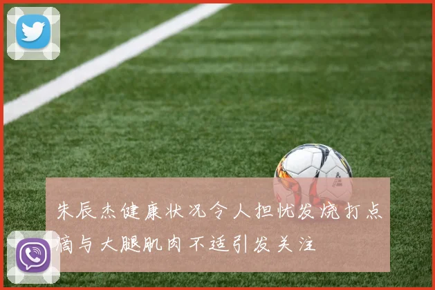 朱辰杰健康状况令人担忧发烧打点滴与大腿肌肉不适引发关注