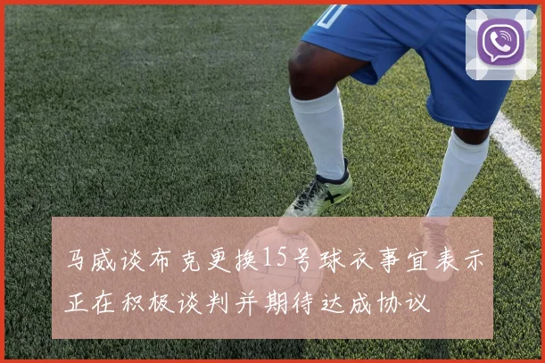 马威谈布克更换15号球衣事宜表示正在积极谈判并期待达成协议