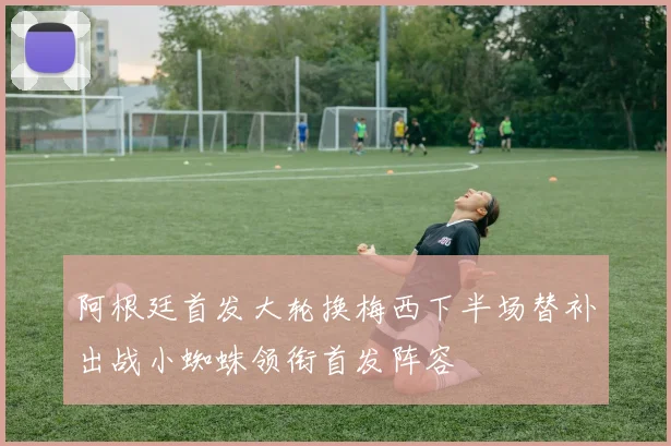 阿根廷首发大轮换梅西下半场替补出战小蜘蛛领衔首发阵容