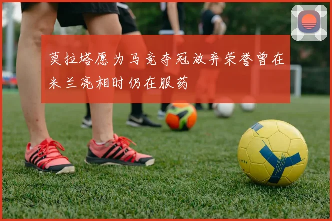 莫拉塔愿为马竞夺冠放弃荣誉曾在米兰亮相时仍在服药