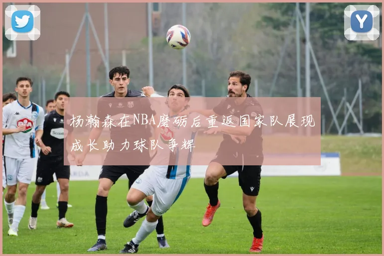 杨瀚森在NBA磨砺后重返国家队展现成长助力球队争辉