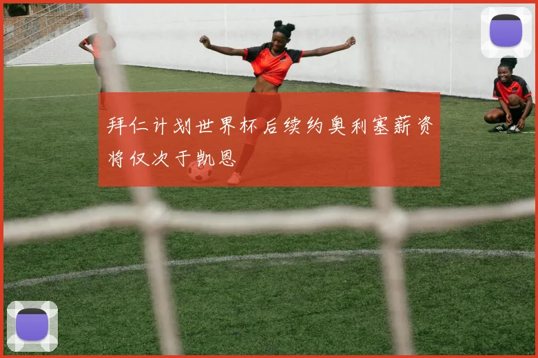 拜仁计划世界杯后续约奥利塞薪资将仅次于凯恩