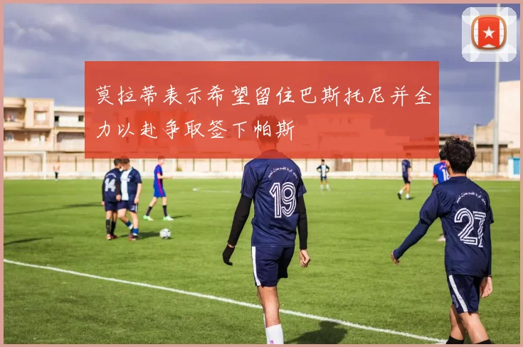 莫拉蒂表示希望留住巴斯托尼并全力以赴争取签下帕斯