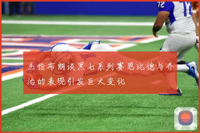 杰伦布朗谈黑七系列赛恩比德与乔治的表现引发巨大变化