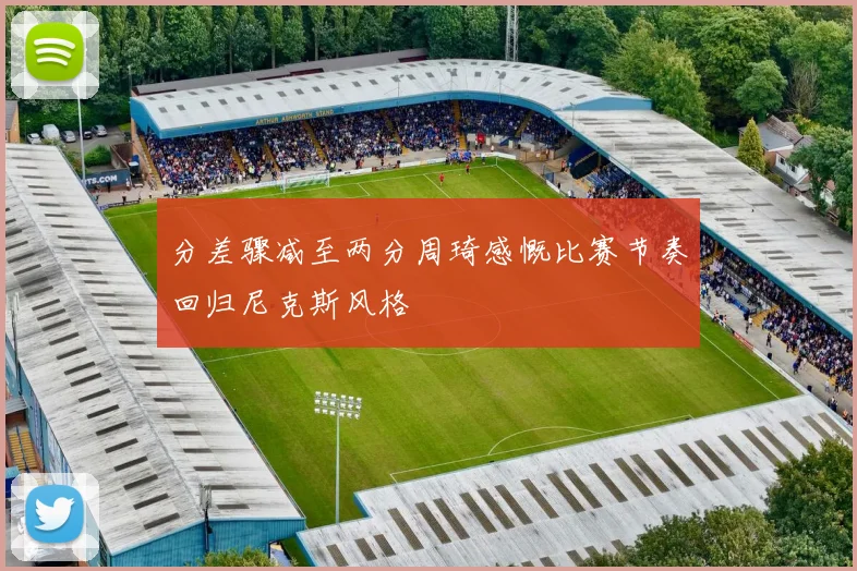 分差骤减至两分周琦感慨比赛节奏回归尼克斯风格