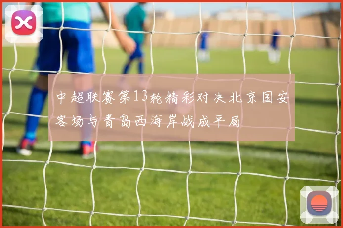 中超联赛第13轮精彩对决北京国安客场与青岛西海岸战成平局