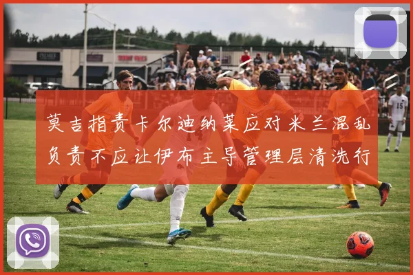 莫吉指责卡尔迪纳莱应对米兰混乱负责不应让伊布主导管理层清洗行动