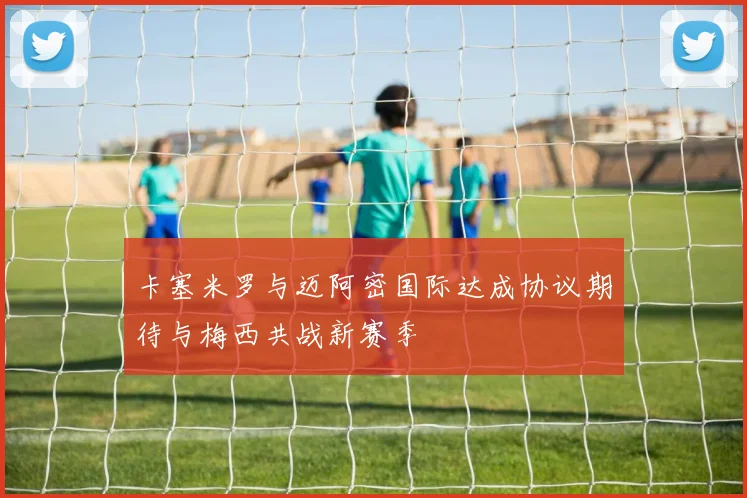 卡塞米罗与迈阿密国际达成协议期待与梅西共战新赛季