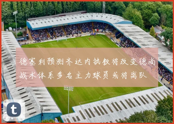 德塞利预测齐达内执教将改变德尚战术体系多名主力球员或将离队