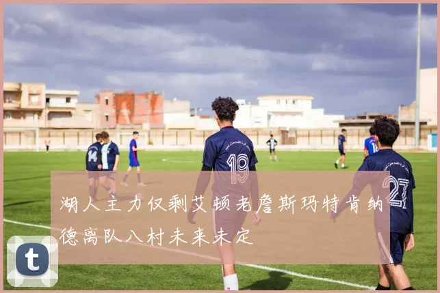 湖人主力仅剩艾顿老詹斯玛特肯纳德离队八村未来未定