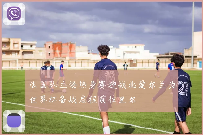 法国队主场热身赛迎战北爱尔兰为世界杯备战启程前往里尔