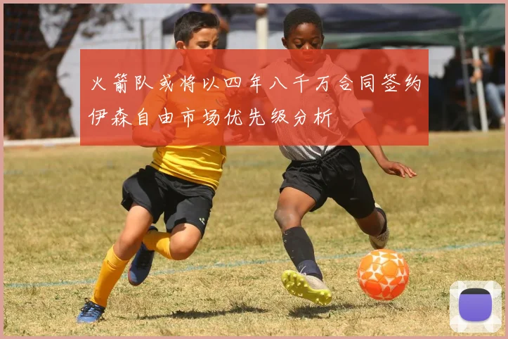 火箭队或将以四年八千万合同签约伊森自由市场优先级分析