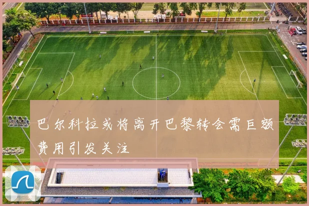 巴尔科拉或将离开巴黎转会需巨额费用引发关注