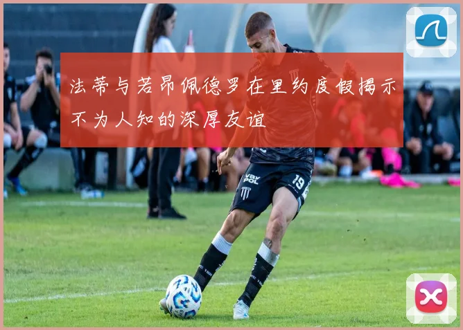 法蒂与若昂佩德罗在里约度假揭示不为人知的深厚友谊