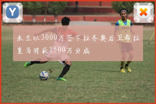 米兰以3000万签下拉齐奥后卫希拉皇马将获1500万分成