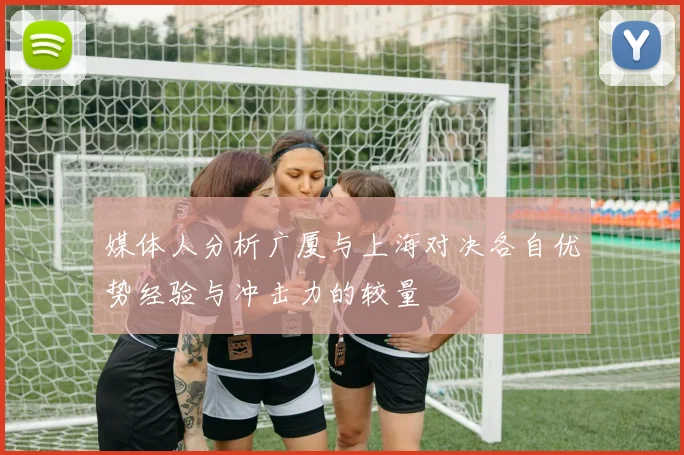 媒体人分析广厦与上海对决各自优势经验与冲击力的较量