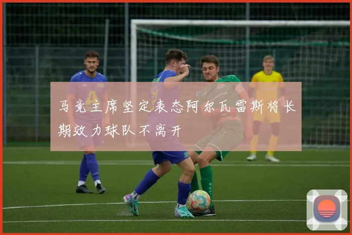 马竞主席坚定表态阿尔瓦雷斯将长期效力球队不离开