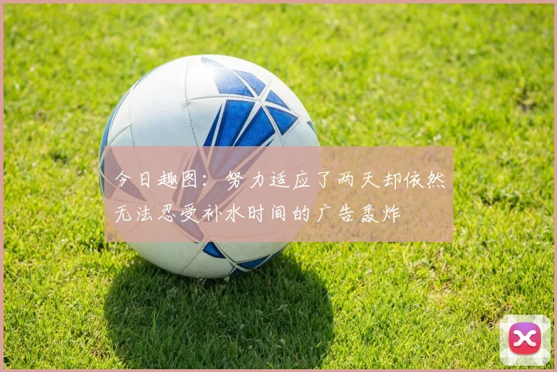 今日趣图：努力适应了两天却依然无法忍受补水时间的广告轰炸